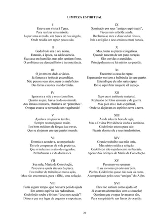 LIMPEZA ESPIRITUAL
I
Estava em visita à Terra,
Para realizar uma missão.
Ia por uma avenida, em busca de rua singela,
Onde residia um rapaz pouco são.
II
Godofredo era o seu nome,
Estando, à época, na adolescência.
Sua casa era humilde, mas não sentiam fome.
O problema era desequilíbrio e inconsciência.
III
O jovem era dado a vícios.
Já fumava e bebia às escondidas.
Não pesava seus atos, nem os malefícios
Das farras e noites mal dormidas.
IV
Ignorava a mãe e seus conselhos.
Quanto ao pai, havia caído no mundo.
Aos irmãos menores, chamava de “pentelhos”.
O rapaz estava se tornando um vagabundo!
V
Ajudava em poucas tarefas,
Sempre resmungando muito.
Era bom médium de forças das trevas,
Que se alojaram em seu quarto imundo.
VI
Dormia e acordava, acompanhado
De três comparsas de vida pretérita,
Que o induziam a atos desregrados,
Perturbando a vida doméstica.
VII
Sua mãe, Maria da Consolação,
Procurava ajuda através da prece.
Era mulher de trabalho e muita ação,
Mas não encontrava, para o filho, uma solução.
VIII
Fazia algum tempo, que houvera pedido ajuda
Em centro espírita das redondezas.
Godofredo soube e foi um “deus nos acuda”!
Dissera que era lugar de enganos e espertezas.
IX
Dominado por seus “amigos espirituais”,
Ficou mais rebelde ainda.
Declarou-se ateu e disse odiar rituais,
Pois a religião e seus ensinos eram banais.
X
Mas, todas as preces e rogativas
Quando nascem de um puro coração,
São ouvidas e atendidas,
Principalmente se há mérito na questão.
XI
Encontrei a casa do rapaz,
Espantando-me com a balbúrdia de seu quarto.
Entendi que ele não seria capaz
De se equilibrar naquele vil espaço.
XII
Sujo era o ambiente material,
Recheado de fotos sensuais e de guerra.
Mas pior era o lado espiritual,
Onde se alojavam os espíritos terra a terra.
XIII
Ainda não era hora de agir,
Mas a Divina Providência vinha a caminho.
Godofredo estava para cair.
Ficaria doente ele e seus irmãozinhos.
XIV
Grande trabalho sua mãe teria,
Mas nisto residia a solução.
Godofredo não rapidamente melhoraria,
Apesar dos esforços de Maria da Consolação.
XV
Passaram-se semanas
E os menores já estavam bem.
Porém, Godofredo quase não saía da cama,
Acompanhado pelos seus “amigos” do Além.
XVI
Eles não sabiam como ajudá-lo!
Já estavam aborrecidos com a situação!
Queriam que o rapaz levantasse são,
Para vampirizá-lo nas farras de ocasião.
20
 
