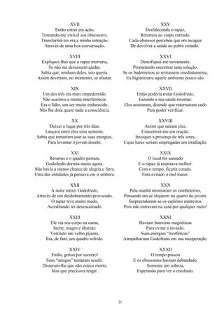 XVII
Então entrei em ação,
Tornando-me visível aos obsessores.
Transformá-los era a minha intenção,
Através de uma boa conversação.
XVIII
Expliquei-lhes que o rapaz morreria,
Se não me deixassem ajudar.
Sabia que, nenhum deles, isto queria.
Assim deveriam, no momento, se afastar.
XIX
Um dos três era mais empedernido.
Não aceitava a minha interferência.
Era o líder, um ser muito endurecido.
Não lhe doía quase nada a consciência.
XX
Deixei o lugar por três dias.
Lançara entre eles uma semente.
Sabia que tentariam usar as suas energias,
Para levantar o jovem doente.
XXI
Retornei e o quadro piorara.
Godofredo dormia muito agora.
Não havia a menor chance de alegria e farra.
Uma das entidades já pensava em ir embora.
XXII
À noite retirei Godofredo,
Através de um desdobramento provocado.
O rapaz teve muito medo,
Acreditando ter desencarnado.
XXIII
Ele via seu corpo na cama,
Inerte, magro e abatido:
Vestindo um velho pijama,
Era, de fato, um quadro sofrido.
XXIV
Então, gritou por socorro!
Seus “amigos” tentaram acudir.
Disseram-lhe que não estava morto,
Mas que precisava reagir.
XXV
Desfalecendo o rapaz,
Retornou ao corpo estirado.
Cada obsessor percebeu que era incapaz
De devolver a saúde ao pobre coitado.
XXVI
Densifiquei-me novamente,
Prometendo encontrar uma solução.
Se os baderneiros se retirassem imediatamente,
Eu higienizaria aquele ambiente pouco são.
XXVII
Então poderia tratar Godofredo,
Fazendo a sua saúde retornar.
Eles aceitaram, dizendo que retornariam cedo
Para poder verificar.
XXVIII
Assim que saíram eles,
Concentrei-me em oração.
Invoquei a presença de três seres,
Cujas luzes seriam empregadas em irradiação.
XXIX
O local foi saneado
E o rapaz já respirava melhor.
Com o tempo, ficaria curado.
Fora evitado o mal maior.
XXX
Pela manhã retornaram os zombeteiros,
Pensando em se alojarem no quarto do jovem.
Surpreenderam-se os espíritos matreiros,
Pois não entravam na casa por qualquer meio!
XXXI
Haviam barreiras magnéticas
Para evitar a invasão.
Suas energias “morféticas”
Atrapalhariam Godofredo em sua recuperação.
XXXII
O tempo passou
E os obsessores haviam debandado.
Somente um sobrou,
Esperando para ver o resultado.
21
 
