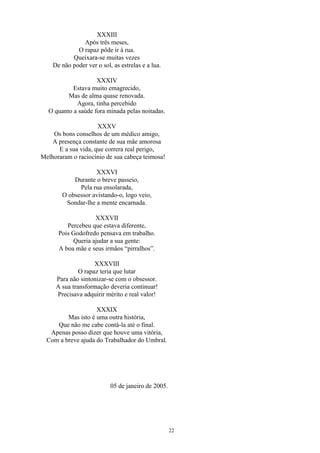 XXXIII
Após três meses,
O rapaz pôde ir à rua.
Queixara-se muitas vezes
De não poder ver o sol, as estrelas e a lua.
XXXIV
Estava muito emagrecido,
Mas de alma quase renovada.
Agora, tinha percebido
O quanto a saúde fora minada pelas noitadas.
XXXV
Os bons conselhos de um médico amigo,
A presença constante de sua mãe amorosa
E a sua vida, que correra real perigo,
Melhoraram o raciocínio de sua cabeça teimosa!
XXXVI
Durante o breve passeio,
Pela rua ensolarada,
O obsessor avistando-o, logo veio,
Sondar-lhe a mente encarnada.
XXXVII
Percebeu que estava diferente,
Pois Godofredo pensava em trabalho.
Queria ajudar a sua gente:
A boa mãe e seus irmãos “pirralhos”.
XXXVIII
O rapaz teria que lutar
Para não sintonizar-se com o obsessor.
A sua transformação deveria continuar!
Precisava adquirir mérito e real valor!
XXXIX
Mas isto é uma outra história,
Que não me cabe contá-la até o final.
Apenas posso dizer que houve uma vitória,
Com a breve ajuda do Trabalhador do Umbral.
05 de janeiro de 2005.
22
 