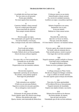 TRABALHANDO NO CARNAVAL
I
A caridade não tem hora nem lugar.
Por isso estava eu ali presente,
Pronto para trabalhar,
Em meio àquela festa incoerente.
II
Cantorias, bebidas e dança sensual!
Esta era a ordem para toda gente!
Estava num baile de carnaval,
Para cumprir missão diferente.
III
Deveria ajudar um rapaz,
Não acostumado com aquele tipo de ambiente.
Era de boa família e era de paz,
Mas, à energia sexual, não estava indiferente.
IV
Fora levado por amigos,
Todos ainda adolescentes.
Contudo, Roberto devia ser bem protegido,
Através de meus esforços ingentes.
V
Em outra vida, eu o havia prejudicado,
Tornando-me seu devedor.
Agora, o Jesus abençoado
Proporcionava-me um momento redentor.
VI
Deveria bem inspirá-lo,
Superando a presença de um obsessor.
No entanto, como poderia ajudá-lo
Num lugar tão perturbador?
VII
Tudo estimulava aos sentidos!
O baile era um teste para Roberto.
Seguiria os ensinos de seus pais queridos,
Ou se entregaria a rumo incerto?
VIII
Felizmente ele não gostava de beber.
Porém alguém, agora, lhe oferecia uma droga.
Hesitou, mas preferiu não ceder.
Queria, mesmo, uma namorada de última hora.
IX
O obsessor atuava na sua mente,
Intensificando o desejo sensual.
Eu, invisível à entidade insistente,
Lembrava ao rapaz a sua prática espiritual.
X
Roberto freqüentava um centro,
Juntamente com os pais.
Já era seu intento,
Dedicar-se a boas causas sociais.
XI
Recordei-lhe a nobre luta,
Que deve se travar no íntimo,
Para que, nesta dura disputa,
O Cristo Interno vencesse o ser humano ínfimo.
XII
O jovem, agora, dava sinais de remorso.
No fundo, sabia do iminente desvio.
Num arroubo pensou: resistir eu posso!
Este lugar não é um bom caminho!
XIII
Naquele momento, grande confusão se formou.
Uma briga estava configurada.
O sangue de Roberto gelou,
Frente aos socos, pontapés e garrafadas.
XIV
A refrega começara no Plano Astral,
Devido aos choques de falanges contrárias.
Logo se refletiu no mundo material,
Por entre aquelas quase-crianças alcoolizadas.
XV
Para mim, foi ótima oportunidade.
A Providência Divina se fazia presente,
Naquele momento de insanidade.
Inspirei uma rápida retirada a sua mente.
XVI
Roberto desvinculara-se do obsessor
De forma abrupta, de repente.
Saiu da festa com horror,
Entendendo que ali não era bom ambiente.
23
 