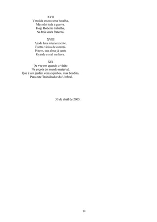 XVII
Vencida estava uma batalha,
Mas não toda a guerra.
Hoje Roberto trabalha,
Na boa seara fraterna.
XVIII
Ainda luta interiormente,
Contra vícios de outrora.
Porém, sua alma já sente
Grande e real melhora.
XIX
De vez em quando o visito
Na escola do mundo material,
Que é um jardim com espinhos, mas bendito,
Para este Trabalhador do Umbral.
30 de abril de 2005.
24
 