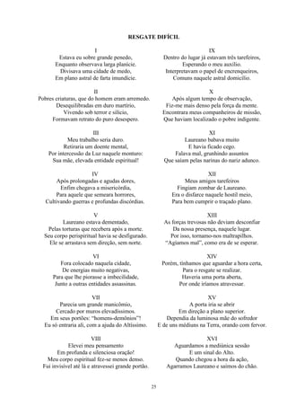 RESGATE DIFÍCIL
I
Estava eu sobre grande penedo,
Enquanto observava larga planície.
Divisava uma cidade de medo,
Em plano astral de farta imundície.
II
Pobres criaturas, que do homem eram arremedo.
Desequilibradas em duro martírio,
Vivendo sob terror e silício,
Formavam retrato do puro desespero.
III
Meu trabalho seria duro.
Retiraria um doente mental,
Por intercessão da Luz naquele monturo:
Sua mãe, elevada entidade espiritual!
IV
Após prolongadas e agudas dores,
Enfim chegava a misericórdia,
Para aquele que semeara horrores,
Cultivando guerras e profundas discórdias.
V
Laureano estava dementado,
Pelas torturas que recebera após a morte.
Seu corpo perispiritual havia se desfigurado.
Ele se arrastava sem direção, sem norte.
VI
Fora colocado naquela cidade,
De energias muito negativas,
Para que lhe piorasse a imbecilidade,
Junto a outras entidades assassinas.
VII
Parecia um grande manicômio,
Cercado por muros elevadíssimos.
Em seus portões: “homens-demônios”!
Eu só entraria ali, com a ajuda do Altíssimo.
VIII
Elevei meu pensamento
Em profunda e silenciosa oração!
Meu corpo espiritual fez-se menos denso.
Fui invisível até lá e atravessei grande portão.
IX
Dentro do lugar já estavam três tarefeiros,
Esperando o meu auxílio.
Interpretavam o papel de encrenqueiros,
Comuns naquele astral domicílio.
X
Após algum tempo de observação,
Fiz-me mais denso pela força da mente.
Encontrara meus companheiros de missão,
Que haviam localizado o pobre indigente.
XI
Laureano babava muito
E havia ficado cego.
Falava mal, grunhindo assuntos
Que saíam pelas narinas do nariz adunco.
XII
Meus amigos tarefeiros
Fingiam zombar de Laureano.
Era o disfarce naquele hostil meio,
Para bem cumprir o traçado plano.
XIII
As forças trevosas não deviam desconfiar
Da nossa presença, naquele lugar.
Por isso, tornamo-nos maltrapilhos.
“Agíamos mal”, como era de se esperar.
XIV
Porém, tínhamos que aguardar a hora certa,
Para o resgate se realizar.
Haveria uma porta aberta,
Por onde iríamos atravessar.
XV
A porta iria se abrir
Em direção a plano superior.
Dependia da luminosa mãe do sofredor
E de uns médiuns na Terra, orando com fervor.
XVI
Aguardamos a mediúnica sessão
E um sinal do Alto.
Quando chegou a hora da ação,
Agarramos Laureano e saímos do chão.
25
 