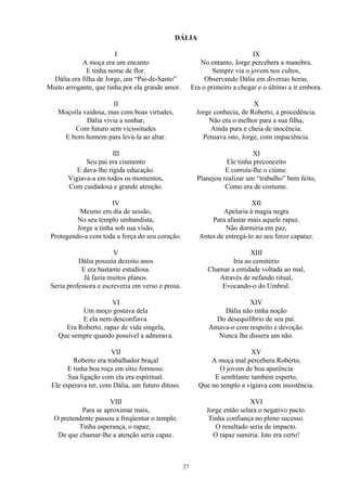DÁLIA
I
A moça era um encanto
E tinha nome de flor.
Dália era filha de Jorge, um “Pai-de-Santo”
Muito arrogante, que tinha por ela grande amor.
II
Moçoila vaidosa, mas com boas virtudes,
Dália vivia a sonhar,
Com futuro sem vicissitudes
E bom homem para levá-la ao altar.
III
Seu pai era ciumento
E dava-lhe rígida educação.
Vigiava-a em todos os momentos,
Com cuidadosa e grande atenção.
IV
Mesmo em dia de sessão,
No seu templo umbandista,
Jorge a tinha sob sua visão,
Protegendo-a com toda a força do seu coração.
V
Dália possuía dezoito anos
E era bastante estudiosa.
Já fazia muitos planos.
Seria professora e escreveria em verso e prosa.
VI
Um moço gostava dela
E ela nem desconfiava.
Era Roberto, rapaz de vida singela,
Que sempre quando possível a admirava.
VII
Roberto era trabalhador braçal
E tinha boa roça em sítio formoso.
Sua ligação com ela era espiritual.
Ele esperava ter, com Dália, um futuro ditoso.
VIII
Para se aproximar mais,
O pretendente passou a freqüentar o templo.
Tinha esperança, o rapaz,
De que chamar-lhe a atenção seria capaz.
IX
No entanto, Jorge percebera a manobra.
Sempre via o jovem nos cultos,
Observando Dália em diversas horas.
Era o primeiro a chegar e o último a ir embora.
X
Jorge conhecia, de Roberto, a procedência.
Não era o melhor para a sua filha,
Ainda pura e cheia de inocência.
Pensava isto, Jorge, com impaciência.
XI
Ele tinha preconceito
E corroía-lhe o ciúme.
Planejou realizar um “trabalho” bem feito,
Como era de costume.
XII
Apelaria à magia negra
Para afastar mais aquele rapaz.
Não dormiria em paz,
Antes de entregá-lo ao seu feroz capataz.
XIII
Iria ao cemitério
Chamar a entidade voltada ao mal,
Através de nefando ritual,
Evocando-o do Umbral.
XIV
Dália não tinha noção
Do desequilíbrio de seu pai.
Amava-o com respeito e devoção.
Nunca lhe dissera um não.
XV
A moça mal percebera Roberto,
O jovem de boa aparência
E semblante também esperto,
Que no templo a vigiava com insistência.
XVI
Jorge então selara o negativo pacto.
Tinha confiança no pleno sucesso.
O resultado seria de impacto.
O rapaz sumiria. Isto era certo!
27
 