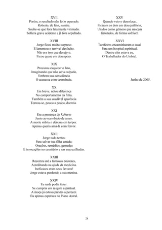 XVII
Porém, o resultado não foi o esperado.
Roberto, de fato, sumira.
Soube-se que fora fatalmente vitimado.
Sofrera grave acidente e já fora sepultado.
XVIII
Jorge ficou muito surpreso
E lamentou o terrível desfecho.
Não era isso que desejava.
Ficou quase em desespero.
XIX
Procurou esquecer o fato,
Imaginando que não seria culpado,
Embora sua consciência
O acusasse com veemência.
XX
Em breve, notou diferença
No comportamento da filha.
Também a sua saudável aparência
Tornou-se, pouco a pouco, doentia.
XXI
Era a presença de Roberto
Junto ao seu objeto de amor.
A morte súbita o deixara em torpor.
Apenas queria amá-la com fervor.
XXII
Jorge tudo tentou
Para salvar sua filha amada:
Orações, remédios, gemadas
E invocações no cemitério e nas encruzilhadas.
XXIII
Recorreu até a famosos doutores,
Acreditando na ajuda da medicina.
Ineficazes eram seus favores!
Jorge estava perdendo a sua menina.
XXIV
Eu nada podia fazer.
Se cumpria um resgate espiritual.
A moça já estava prestes a perecer.
Eu apenas esperava no Plano Astral.
XXV
Quando veio o desenlace,
Ficaram os dois em desequilíbrio,
Unidos como gêmeos que nascem
Grudados, de forma sofrível.
XXVI
Tarefeiros encaminharam o casal
Para um hospital espiritual.
Dentre eles estava eu,
O Trabalhador do Umbral.
Junho de 2005.
28
 