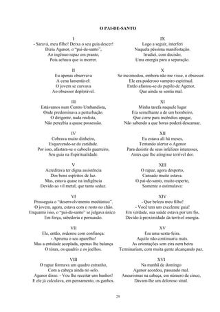O PAI-DE-SANTO
I
- Saravá, meu filho! Deixa o seu guia descer!
Dizia Agenor, o “pai-de-santo”,
Ao ingênuo rapaz em pranto,
Pois achava que ia morrer.
II
Eu apenas observava
A cena lamentável:
O jovem se curvava
Ao obsessor deplorável.
III
Estávamos num Centro Umbandista,
Onde predominava a perturbação.
O dirigente, nada realista,
Não percebia a quase possessão.
IV
Cobrava muito dinheiro,
Esquecendo-se da caridade.
Por isso, afastara-se o caboclo guerreiro,
Seu guia na Espiritualidade.
V
Acreditava ter digna assistência
Dos bons espíritos de luz.
Mas, estava quase na indigência
Devido ao vil metal, que tanto seduz.
VI
Prosseguia o “desenvolvimento mediúnico”.
O jovem, agora, estava com o rosto no chão.
Enquanto isso, o “pai-de-santo” se julgava único
Em força, sabedoria e persuasão.
VII
Ele, então, ordenou com confiança:
- Apruma o seu aparelho!
Mas a entidade acoplada, apenas lhe balança
O tórax, os quadris e os joelhos.
VIII
O rapaz formava um quadro estranho,
Com a cabeça ainda no solo.
Agenor disse: - Vou lhe receitar uns banhos!
E ele já calculava, em pensamento, os ganhos.
IX
Logo a seguir, interferi
Naquela péssima manifestação.
Irradiei, com decisão,
Uma energia para a separação.
X
Se incomodou, embora não me visse, o obsessor.
Ele era poderoso vampiro espiritual.
Então afastou-se do pupilo de Agenor,
Que ainda se sentia mal.
XI
Minha tarefa naquele lugar
Era semelhante a de um bombeiro,
Que corre para incêndios apagar,
Não sabendo a que horas poderá descansar.
XII
Eu estava ali há meses,
Tentando alertar o Agenor
Para desistir de seus infelizes interesses,
Antes que lhe atingisse terrível dor.
XIII
O rapaz, agora desperto,
Cansado muito estava.
O pai-de-santo, muito esperto,
Somente o estimulava:
XIV
- Que beleza meu filho!
- Você tem um excelente guia!
Em verdade, sua saúde estava por um fio,
Devido à proximidade da terrível energia.
XV
Era uma sexta-feira.
Aquilo não continuaria mais.
As orientações sem eira nem beira
Terminariam, com muita gente alcançando paz.
XVI
Na manhã de domingo
Agenor acordou, passando mal.
Aneurismas na cabeça, em número de cinco,
Davam-lhe um doloroso sinal.
29
 