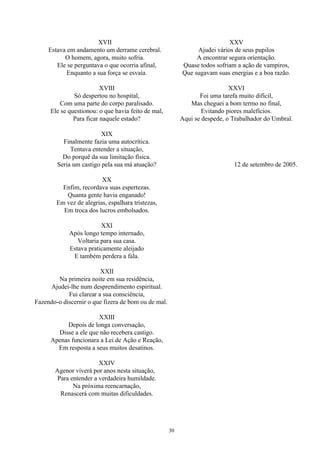 XVII
Estava em andamento um derrame cerebral.
O homem, agora, muito sofria.
Ele se perguntava o que ocorria afinal,
Enquanto a sua força se esvaía.
XVIII
Só despertou no hospital,
Com uma parte do corpo paralisado.
Ele se questionou: o que havia feito de mal,
Para ficar naquele estado?
XIX
Finalmente fazia uma autocrítica.
Tentava entender a situação,
Do porquê da sua limitação física.
Seria um castigo pela sua má atuação?
XX
Enfim, recordava suas espertezas.
Quanta gente havia enganado!
Em vez de alegrias, espalhara tristezas,
Em troca dos lucros embolsados.
XXI
Após longo tempo internado,
Voltaria para sua casa.
Estava praticamente aleijado
E também perdera a fala.
XXII
Na primeira noite em sua residência,
Ajudei-lhe num desprendimento espiritual.
Fui clarear a sua consciência,
Fazendo-o discernir o que fizera de bom ou de mal.
XXIII
Depois de longa conversação,
Disse a ele que não recebera castigo.
Apenas funcionara a Lei de Ação e Reação,
Em resposta a seus muitos desatinos.
XXIV
Agenor viverá por anos nesta situação,
Para entender a verdadeira humildade.
Na próxima reencarnação,
Renascerá com muitas dificuldades.
XXV
Ajudei vários de seus pupilos
A encontrar segura orientação.
Quase todos sofriam a ação de vampiros,
Que sugavam suas energias e a boa razão.
XXVI
Foi uma tarefa muito difícil,
Mas cheguei a bom termo no final,
Evitando piores malefícios.
Aqui se despede, o Trabalhador do Umbral.
12 de setembro de 2005.
30
 