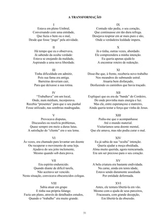 A TRANSFORMAÇÃO
I
Estava em pleno Umbral,
Conversando com uma entidade,
Que fazia o bem ou o mal,
Desde que fosse “pago” pela atividade.
II
Há tempo que eu o observava,
Já sabendo da oculta verdade:
Estava se enojando da maldade,
Aspirando a uma nova liberdade.
III
Tinha dificuldade em admitir,
Pois sua fama era antiga.
Barreiras deveriam cair,
Para que deixasse a sua rotina.
IV
“Trabalhava” em um local,
Onde, num médium, incorporava.
Recebia “presentes” para que o seu punhal
Fosse utilizado, nas sombrias madrugadas.
V
Provocava disputas,
Discussões ou resolvia problemas,
Quase sempre em meio a duras lutas.
A satisfação do “cliente” era o seu lema.
VI
Às vezes, era chamado para levantar um doente
Ou recuperar o movimento de uma loja.
Ajudava do seu jeito inclemente,
Mesmo quando sob dura prova.
VII
Era espírito endurecido.
Quando diante de difícil tarefa,
Não aceitava ser vencido.
Nesta situação, convocava obscurecidos colegas.
VIII
Sabia atuar em grupo
E tinha sua própria falange.
Fazia um plano, através de detalhados estudos,
Quando o “trabalho” era muito grande.
IX
Contudo não pedia, o seu coração,
Que continuasse em tão dura refrega.
Desejava respirar em ar mais puro e são,
Onde a verdadeira lealdade impera.
X
Já o tinha, outras vezes, abordado.
Ele compreendera a minha intenção.
Eu queria apenas ajudá-lo
A encontrar roteiro de redenção.
XI
Disse-lhe que, à frente, receberia novo trabalho
Nos meandros do submundo astral.
Atuaria bem disfarçado,
Desfazendo os caminhos que havia traçado.
XII
Expliquei que eu era da “banda” do Cordeiro,
De onde provinha mais energia e luz.
Mas ele, entre esperançoso e matreiro,
Ainda queria testar a força que vinha de Jesus.
XIII
Pediu-me que o acompanhasse
Até o mundo material.
Visitaríamos uma doente mental,
Que ele amava, mas não podia curar o mal.
XIV
Eu já sabia de sua “oculta” intenção.
Queria ajudar a moça obsidiada,
Alma muito querida, agora reencarnada.
Era um ser precioso para o seu coração.
XV
A bela criatura era bastante endividada.
Na carne, ainda em tenra idade,
Estava sendo duramente assediada
Por entidade deformada.
XVI
Antes, ele tentara libertá-la em vão.
Mesmo com a ajuda de seus parceiros,
Fracassara, com grande decepção,
Em libertá-la da obsessão.
31
 