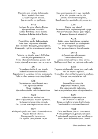 XVII
O espírito, com estranha deformidade,
Estava acoplado firmemente
Ao corpo da jovem beldade,
Que, ao mundo, era indiferente.
XVIII
Expliquei-lhe sobre a Justiça Divina,
Que permitia tal associação
Entre o disforme e a moça-menina,
Resultante da Lei de Ação e Reação.
XIX
Prometi-lhe o auxílio da Providência,
Pois, disso, eu já estava informado.
Era o momento do socorro, com diligência,
Para aqueles espíritos serem desacorrentados.
XX
Partimos, em silêncio, através do Umbral.
Pedi-lhe para apenas observar
Como o bem transformaria o aparente mal.
Assim, talvez ele se convencesse a se renovar.
XXI
Chegando em jardim de casa singela,
De família com recursos limitados,
Já podíamos vê-la, sentada próximo a uma janela.
Tinha os olhos no vazio, meio esbugalhados.
XXII
Diagnosticaram, os médicos da terra,
Uma espécie de autismo.
Mas, a verdade era
Que tinham dúvidas e não havia otimismo.
XXIII
Adentramos a humilde casa,
Onde se postavam dois médicos espirituais.
Há dias esperavam a minha chegada,
Para executar a tarefa previamente marcada.
XXIV
Minha participação seria como a de um enfermeiro,
Naquela delicada situação.
Oramos, com fervor, primeiro.
Em seguida, começaríamos a ação.
XXV
Meu acompanhante estava algo espantado,
Com a luz que desceu sobre nós.
Contudo, ficou mesmo estupefato,
Quando percebeu que já não estávamos a sós.
XXVI
Parecia pura mágica!
Do aparente nada, surgiu uma grande equipe
Para resolver aquela situação quase trágica.
E quantos técnicos de alta estirpe!
XXVII
Então, a moça fora induzida a se deitar.
Agia sua mãe material, por nós inspirada.
Uma cirurgia iria se realizar,
Para que uma boa meta fosse alcançada.
XXVIII
Após um tempo, não pequeno,
Tudo estava terminado.
A moça tornara-se livre no plano terreno.
No Plano Astral, havia um espírito transformado.
XXIX
Enquanto o deformado, inconsciente, era levado
Para um hospital espiritual,
O candidato à luz, em lágrimas, estava ajoelhado.
Dizia que nunca mais faria o mal.
XXX
Amparei-lhe com energia,
Explicando o futuro da jovem.
Ela, vagarosamente, melhoraria.
Seria acompanhada de perto, até segunda ordem.
XXXI
Ao longo do tempo, despertaria
De seu mundo tão pessoal.
Para a convivência terrena desabrocharia,
Com boas chances de uma vida normal.
XXXII
Então levei Fausto (este era o seu nome)
A uma grande jornada, para ele, sem igual.
A partir daquele momento, seria novo homem,
Com a ajuda do Trabalhador do Umbral.
05 de outubro de 2005.
32
 