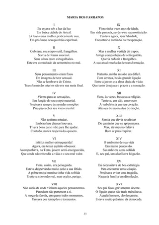 MARIA DOS FARRAPOS
I
Eu estava sob a luz da lua
Em baixa cidade do Astral.
Lá havia uma mulher praticamente nua,
Em profundo desequilíbrio espiritual.
II
Cobriam, seu corpo sutil, frangalhos.
Sorria de forma anormal.
Seus olhos eram esbugalhados.
Este era o resultado da sementeira no mal.
III
Seus pensamentos eram fixos
Em imagens de teor sensual.
Não se lembrava do Cristo.
Transformação interior não era sua meta final.
IV
Vivera para as sensações,
Em função do seu corpo material.
Precisava sempre de pesadas emoções
Para preencher seu vazio mental.
V
Não aceitara estudar,
Embora boa chance houvera.
Tivera bons pai e mãe para lhe ajudar.
Contudo, nunca respeitá-los quisera.
VI
Infeliz mulher enlouquecida!
Agora, era tenaz espírito obsessor.
Acompanhava, na Terra, jovem semi-enceguecida,
Que ainda não entendia a vida e o seu real valor.
VII
Flora, assim, era perseguida.
Estava despertando muito cedo a sua libido.
A pobre moça-menina tinha vida sofrida
E estava correndo real, mas oculto, perigo.
VIII
Não sabia de onde vinham aqueles pensamentos.
Pareciam não pertencer a si.
A moça da favela, em quase todos momentos,
Passava por tentações e tormentos.
IX
Flora tinha treze anos de idade.
Em vida passada, perdera-se na prostituição.
Tentava agora, sem falsidade,
Encontrar o caminho da recuperação.
X
Mas a mulher vestida de trapos,
Antiga companheira de sofreguidão,
Queria reduzir a frangalhos
A sua atual resolução de transformação.
XI
Portanto, minha missão era difícil.
Com certeza, havia grande ligação
Entre a jovem e a alma cheia de vício,
Que tanto desejava o prazer e a sensação.
XII
Flora, às vezes, buscava a religião.
Tentava, em vão, amortecer
A turbulência em seu coração,
Através de momentos de oração.
XIII
Sentia que devia se afastar
Do caminho que se apresentava.
Mas, até mesmo faltava
Bom ar para respirar.
XIV
O ambiente de sua vida
Era muito pouco são.
Sua mãe era alma sofrida
E, seu pai, um alcoólatra folgazão.
XV
Eu necessitava de boa estratégia
Para encontrar uma solução.
Precisava evitar uma tragédia,
Naquela família em dissolução.
XVI
Seu pai ficou gravemente doente.
O fígado quase não mais trabalhava.
Aquele homem, tão descrente,
Estava muito próximo da derrocada.
33
 