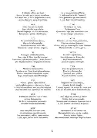 XVII
A mãe não sabia o que fazer,
Sem os trocados que o marido amealhava.
Não podia mais, o ofício de pedreiro, exercer.
Assim, ela estava quase desesperada.
XVIII
Então atuei em sua mente,
Sugerindo-lhe uma solução:
Deveria empregar sua filha adolescente,
Para ajudar a ganhar o bendito pão.
XIX
Eu conhecia luminosa pessoa,
Que poderia bem ajudar.
Era alma realmente muito boa,
Prestativa e sempre pronta a amparar.
XX
Consegui, sem muita demora,
Que a mãe de Flora fosse lhe procurar,
Num centro espírita consagrado à “Nossa Senhora”,
Que dirigia com amor e força para disciplinar.
XXI
Através de breves acertos,
Decidiu-se que Flora ficaria ali para faxinar.
Embora a menina tivesse alguns receios,
Logo percebeu que era um bom lugar.
XXII
Passou a ganhar o pão material,
Mas benefícios maiores estavam por chegar.
A dirigente convidou-a para um culto espiritual,
Onde cresceram suas esperanças em melhorar.
XXIII
Sentira que uma nova vida se abria
À visão da sua mente.
Os doces ensinamentos que ouvira,
Tornaram-se uma boa semente.
XXIV
Mas, uma parte difícil me cabia.
Era encaminhar o espírito doente,
Que acompanhava a Flora moça-menina,
E que, agora, estava muito descontente.
XXV
Ela se autodenominava Maria,
“A poderosa Maria dos Farrapos”!
Então, prometera que transformaria
A vida da jovem em frangalhos.
XXVI
Em noite de lua cheia,
Fui à casa de Flora,
Que dormira logo após a uma breve ceia.
Eu deveria agir sem demora.
XXVII
Próximo a seu vaso físico, em repouso,
Estava a entidade obsessora.
Gritava para que o seu espírito saísse do corpo.
Queria intimidar e, à prova, pô-la.
XXVIII
Eu intervi rapidamente,
Materializando-me de supetão.
Surgi bem em sua frente,
Causando surpresa e irritação.
XXIX
Disse-lhe que representava
Uma força de mais alto,
Estando ali para ajudá-la,
Naquele momento incauto.
XXX
Perguntou-me se eu era juiz,
Se sabia da real situação.
A jovem, segundo ela, sempre fez o que quis
E lhe era devedora, desde outra encarnação.
XXXI
Então dirigi-me, resoluto, à infeliz.
Utilizei forte argumentação,
Demonstrando que os erros têm como matriz
A falta de amor e a ausência do perdão.
XXXII
Apontei fatos de sua última vida,
Que caracterizavam a sua má conduta.
Remexi antigas feridas,
Que amorteceram o seu vigor naquela disputa.
34
 