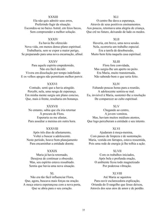 XXXIII
Ela não quis admitir seus erros,
Preferindo fugir da situação.
Escondeu-se no baixo Astral, em feios becos,
Sem compreender a melhor solução.
XXXIV
Eu havia lhe oferecido
Nova vida, em menos denso plano espiritual.
Trabalharia, sem se expor a maior perigo,
Se preparando para uma nova encarnação, afinal.
XXXV
Para aquele espírito empedernido,
Não era fácil decidir.
Vivera em dissolução por tempo indefinido
E os velhos apegos não permitiam melhor porvir.
XXXVI
Contudo, senti que a havia atingido.
Percebi, nela, uma nesga de esperança.
Em minha mente surgiu um plano conciso,
Que, mais à frente, resultaria em bonança.
XXXVII
No entanto, sabia que ela iria retornar
À procura de Flora.
Esperaria eu me afastar,
Para assediar a menina em outra hora.
XXXVIII
Após três dias de afastamento,
Voltei a buscar a adolescente.
Neste período, houve bom planejamento
Para encaminhar a entidade doente.
XXXIX
Maria já havia retornado,
Desejosa de continuar a obsessão.
Mas, seu espírito estava ressabiado.
Sentia que havia uma nova situação.
XL
Não era tão fácil influenciar Flora,
Que, agora, buscava mais forças na oração.
A moça estava esperançosa com a nova porta,
Que se abria para o seu coração.
XLI
O centro lhe dava a esperança,
Através de seus positivos ensinamentos.
Aos poucos, retornava uma alegria de criança,
Que crê no futuro, deixando de lado os medos.
XLII
Haveria, em breve, uma nova sessão.
Nela, ocorreria um trabalho especial.
Era a tarefa de desobsessão,
Muito bem feita naquela casa espiritual.
XLIII
Flora fora convidada,
Mas surgiu-lhe um aperto no peito.
Era Maria, muito transtornada,
Não sabendo bem o que seria feito.
XLIV
Faltando poucas horas para a reunião,
A adolescente sentira-se mal.
Eu, invisível à Maria, sustentei-lhe a resolução
De comparecer ao culto espiritual.
XLV
Chegando ao centro,
A jovem vomitou.
Mas, haviam muitos médiuns atentos,
Que logo perceberam a entidade e seu intento.
XLVI
Ajudaram à moça-menina,
Com passes de limpeza e de sustentação.
Maria, vestida em farrapos, estava ressentida,
Pois uma rede de energia já lhe tolhia a ação.
XLVII
Com os trabalhos iniciados,
Após bela e profunda oração,
O ambiente ficou todo magnetizado
Por poderosa vibração.
XLVIII
Até Maria se aquietou
Para ouvir esclarecedora explicação,
Oriunda do Evangelho que Jesus deixou,
Através dos seus atos de amor e de perdão.
35
 