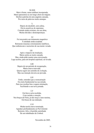 XLXIX
Mais à frente, numa médium incorporada,
Maria apresentou-se em longo choro de mágoas.
Desfiava pérolas de uma angústia cansada,
Por meio de palavras muito amargas.
L
Depois do desabafo, sem calma,
Ouviu assertivas de esperança.
Contudo ainda existiam, em sua alma,
Muitas dúvidas e destemperanças.
LI
Foi necessário um tratamento magnético
À entidade ainda acoplada.
Retiraram miasmas extremamente maléficos,
Que embotavam o raciocínio de sua mente viciada.
LII
Após o impacto da irradiação,
Maria sentiu-se muito cansada.
Mas, ainda pôde manter uma conversação.
Logo aceitou, para um hospital espiritual, ser levada.
LIII
Depois de um período de recuperação,
Maria estava renovada.
Queria seguir um caminho de evolução,
Mas sua intenção deveria ser provada.
LIV
Então, entendeu que a reencarnação
Era meta fundamental na sua estrada.
Para isso recebeu boa e segura orientação,
Facilitando a sua nova jornada.
LV
Em breve seria recebida,
Com carinho e emoção,
Nos braços de Flora, já não moça e nem menina,
Em busca de sua redenção.
LVI
Minha tarefa estava terminada.
Agradeci profundamente ao Pai Celestial.
Retornei, feliz, à humilde caminhada
De um trabalhador do Umbral.
Novembro de 2005.
36
 