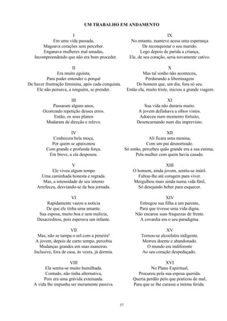 UM TRABALHO EM ANDAMENTO
I
Em uma vida passada,
Magoava corações sem perceber.
Enganava mulheres mal amadas,
Incompreendendo que não era bom proceder.
II
Era muito egoísta,
Para poder entender o porquê
De haver frustração feminina, após cada conquista.
Ele não pensava, a ninguém, se prender.
III
Passaram alguns anos,
Ocorrendo repetição desses erros.
Então, os seus planos
Mudaram de direção e relevo.
IV
Conhecera bela moça,
Por quem se apaixonou
Com grande e profunda força.
Em breve, a ela desposou.
V
Ele viveu algum tempo
Uma caminhada honesta e regrada.
Mas, a intensidade de seu intento
Arrefeceu, desviando-se da boa jornada.
VI
Rapidamente vazou a notícia
De que ele tinha uma amante.
Sua esposa, muito boa e sem malícia,
Desacreditou, pois esperava um infante.
VII
Mas, não se tampa o sol com a peneira!
A jovem, depois de curto tempo, percebia
Mudanças grandes em suas maneiras.
Inclusive, fora de casa, às vezes, já dormia.
VIII
Ela sentiu-se muito humilhada.
Contudo, não tinha alternativa,
Pois era uma grávida extenuada.
A vida lhe impunha ser meramente passiva.
IX
No entanto, manteve acesa uma esperança
De reconquistar o seu marido.
Logo depois de parida a criança,
Ele, de seu coração, seria novamente cativo.
X
Mas tal sonho não aconteceu,
Perdurando a libertinagem
Do homem que, um dia, fora só seu.
Então ela, muito triste, iniciou a grande viagem.
XI
Sua vida não duraria muito.
A jovem definhava a olhos vistos.
Adoeceu num momento fortuito,
Desencarnando num dia imprevisto.
XII
Ali ficara uma menina,
Com um pai desnorteado.
Só então, percebeu quão grande era a sua estima,
Pela mulher com quem havia casado.
XIII
O homem, ainda jovem, sentiu-se inútil.
Faltou-lhe até coragem para viver.
Mergulhou mais ainda numa vida fútil,
Só desejando beber para esquecer.
XIV
Entregou sua filha a um parente,
Para que tivesse uma vida digna.
Não encarou suas fraquezas de frente.
A covardia era o seu paradigma.
XV
Tornou-se alcoólatra indigente.
Morreu doente e abandonado.
O mundo era indiferente
Ao seu coração despedaçado.
XVI
No Plano Espiritual,
Procurou pela sua esposa querida.
Queria perdão pelo que praticou de mal,
Para que se lhe curasse a íntima ferida.
37
 