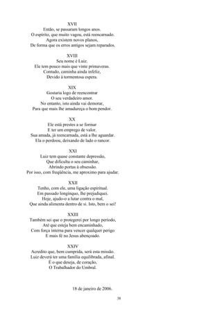 XVII
Então, se passaram longos anos.
O espírito, que muito vagou, está reencarnado.
Agora existem novos planos,
De forma que os erros antigos sejam reparados.
XVIII
Seu nome é Luiz.
Ele tem pouco mais que vinte primaveras.
Contudo, caminha ainda infeliz,
Devido à tormentosa espera.
XIX
Gostaria logo de reencontrar
O seu verdadeiro amor.
No entanto, isto ainda vai demorar,
Para que mais lhe amadureça o bom pendor.
XX
Ele está prestes a se formar
E ter um emprego de valor.
Sua amada, já reencarnada, está a lhe aguardar.
Ela o perdoou, deixando de lado o rancor.
XXI
Luiz tem quase constante depressão,
Que dificulta o seu caminhar,
Abrindo portas à obsessão.
Por isso, com freqüência, me aproximo para ajudar.
XXII
Tenho, com ele, uma ligação espiritual.
Em passado longínquo, lhe prejudiquei.
Hoje, ajudo-o a lutar contra o mal,
Que ainda alimenta dentro de si. Isto, bem o sei!
XXIII
Também sei que o protegerei por longo período,
Até que esteja bem encaminhado,
Com força interna para vencer qualquer perigo
E mais fé no Jesus abençoado.
XXIV
Acredito que, bem cumprida, será esta missão.
Luiz deverá ter uma família equilibrada, afinal.
É o que deseja, de coração,
O Trabalhador do Umbral.
18 de janeiro de 2006.
38
 