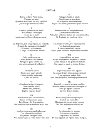 ANANIAS
I
Estava no baixo Plano Astral,
Vigiando um setor,
Quando se aproximou um anão espiritual,
Que se dirigiu a mim com temor:
II
- Senhor, ajuda-me a sair daqui!
- Não pertenço a este lugar!
- Eu sei que já morri,
Mas mereço melhor região para repousar.
III
Eu, de pronto, com uma pergunta, lhe respondi:
- O que te faz crer que és injustiçado?
- O mundo é perfeito em si.
- O Código Divino nunca é burlado!
IV
Então, o anão retrucou:
- Nobre porta-voz do Cordeiro,
Perseguido quase sempre sou.
- Meu arrependimento é verdadeiro!
V
- Dá-me uma chance
De ser, deste lugar, retirado!
- Minha gratidão será grande
E serei seu escravo.
VI
- Para fazer tarefas obrigatórias,
Prefiro fazê-las para ti.
- Minha alma, simplória,
Implora para sair daqui!
VII
Sensibilizado pelo tom de sua voz,
Pensei em lhe dar uma ajuda.
Percebi que a dor dele era atroz,
Mas precisava testar se sua intenção era pura.
VIII
Analisei o ambiente, detalhadamente,
Com minha visão espiritual.
Não poderia ser imprevidente,
Pois, muitas vezes, se oculta muito bem o mal.
IX
Nada percebendo de errado,
Disse-lhe para se aproximar.
Ele achegou-se a mim ajoelhado.
Toquei a sua fronte, para melhor poder analisar.
X
Concentrei-me em seus pensamentos,
Absorvendo a sua história.
Antes, fora ambicioso demais em seus sentimentos,
Só desejando um mundo de glória.
XI
Nos tempos recentes, teve o justo retorno.
Fora duramente escravizado
E tratado como inútil estorvo.
Estava, agora, realmente arrependido e derrotado.
XII
Perguntei-lhe o seu nome,
Ao que me respondeu em pranto: - Ananias!
Disse a ele que eu era apenas um homem,
Que procurava seguir as normas divinas.
XIII
Expliquei que não tinha o poder
De conduzi-lo para minha cidade espiritual.
O que apenas eu poderia fazer,
Seria levar seu pedido para um julgamento final.
XIV
Como ali eu cumpria tarefa de guardião,
Disse-lhe para se acomodar em minha guarita.
Teria que esperar a ocasião
Da troca do meu plantão.
XV
Assim, ele aquietou-se esperançoso,
Sentado em pleno chão.
Mais tarde, chegou um irmão operoso
Para fazer a aguardada substituição.
XVI
Deixei Ananias em repouso,
Sob um sono magnético,
Enquanto eu ia a encontro
De meu superior, um espírito muito enérgico.
39
 