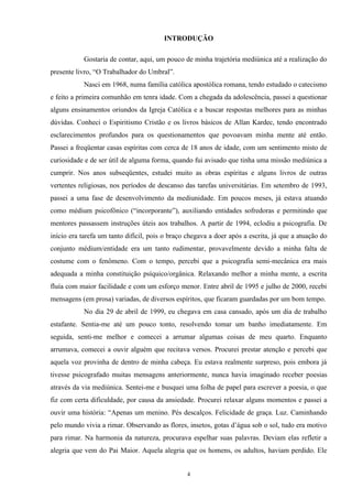 INTRODUÇÃO
Gostaria de contar, aqui, um pouco de minha trajetória mediúnica até a realização do
presente livro, “O Trabalhador do Umbral”.
Nasci em 1968, numa família católica apostólica romana, tendo estudado o catecismo
e feito a primeira comunhão em tenra idade. Com a chegada da adolescência, passei a questionar
alguns ensinamentos oriundos da Igreja Católica e a buscar respostas melhores para as minhas
dúvidas. Conheci o Espiritismo Cristão e os livros básicos de Allan Kardec, tendo encontrado
esclarecimentos profundos para os questionamentos que povoavam minha mente até então.
Passei a freqüentar casas espíritas com cerca de 18 anos de idade, com um sentimento misto de
curiosidade e de ser útil de alguma forma, quando fui avisado que tinha uma missão mediúnica a
cumprir. Nos anos subseqüentes, estudei muito as obras espíritas e alguns livros de outras
vertentes religiosas, nos períodos de descanso das tarefas universitárias. Em setembro de 1993,
passei a uma fase de desenvolvimento da mediunidade. Em poucos meses, já estava atuando
como médium psicofônico (“incorporante”), auxiliando entidades sofredoras e permitindo que
mentores passassem instruções úteis aos trabalhos. A partir de 1994, eclodiu a psicografia. De
início era tarefa um tanto difícil, pois o braço chegava a doer após a escrita, já que a atuação do
conjunto médium/entidade era um tanto rudimentar, provavelmente devido a minha falta de
costume com o fenômeno. Com o tempo, percebi que a psicografia semi-mecânica era mais
adequada a minha constituição psíquico/orgânica. Relaxando melhor a minha mente, a escrita
fluía com maior facilidade e com um esforço menor. Entre abril de 1995 e julho de 2000, recebi
mensagens (em prosa) variadas, de diversos espíritos, que ficaram guardadas por um bom tempo.
No dia 29 de abril de 1999, eu chegava em casa cansado, após um dia de trabalho
estafante. Sentia-me até um pouco tonto, resolvendo tomar um banho imediatamente. Em
seguida, senti-me melhor e comecei a arrumar algumas coisas de meu quarto. Enquanto
arrumava, comecei a ouvir alguém que recitava versos. Procurei prestar atenção e percebi que
aquela voz provinha de dentro de minha cabeça. Eu estava realmente surpreso, pois embora já
tivesse psicografado muitas mensagens anteriormente, nunca havia imaginado receber poesias
através da via mediúnica. Sentei-me e busquei uma folha de papel para escrever a poesia, o que
fiz com certa dificuldade, por causa da ansiedade. Procurei relaxar alguns momentos e passei a
ouvir uma história: “Apenas um menino. Pés descalços. Felicidade de graça. Luz. Caminhando
pelo mundo vivia a rimar. Observando as flores, insetos, gotas d’água sob o sol, tudo era motivo
para rimar. Na harmonia da natureza, procurava espelhar suas palavras. Deviam elas refletir a
alegria que vem do Pai Maior. Aquela alegria que os homens, os adultos, haviam perdido. Ele
4
 