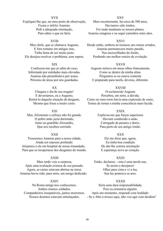 XVII
Expliquei-lhe que, no meu posto de observação,
Ficara o infeliz Ananias.
Pedi a adequada orientação,
Para saber o que eu faria.
XVIII
Meu chefe, que se chamava Augusto,
E fora romano em antigas eras,
Tinha fama de ser muito justo.
Ele desejou resolver o problema, sem espera.
XIX
Confessou-me que já sabia do caso,
Informado por entidades mais elevadas.
Ananias não perambulava por acaso,
Próximo de áreas por nós guardadas.
XX
Chegara o dia de seu resgate!
E deveríamos, eu e Augusto,
Retirá-lo daquela situação de desgaste,
Mesmo que fosse a muito custo.
XXI
Mas, felizmente o esforço não foi grande.
O pobre anão jazia dormindo,
Junto ao guardião Alexandre,
Que nos recebeu sorrindo.
XXII
Trouxemos Ananias para a nossa cidade,
Ainda em repouso profundo.
Alojamos a ele em hospital de nossa irmandade,
Para que se recuperasse dos desgastes do mundo.
XXIII
Mais tarde veio a surpresa,
Após uma avaliação extensa de seu passado.
Agora, as cartas estavam abertas na mesa.
Ananias havia sido, para mim, um amigo dedicado.
XXIV
Na Roma antiga nos conhecemos.
Ambos éramos soldados.
Companheiros inseparáveis, juntos morremos.
Nossos destinos estavam entrelaçados.
XXV
Mais recentemente, há cerca de 500 anos,
Havíamos sido irmãos.
Foi onde mudaram os nossos planos.
Ananias estagnou e eu segui caminhos mais sãos.
XXVI
Desde então, embora eu tomasse uns rumos errados,
Ananias permanecera muito parado,
Nas encruzilhadas da ilusão,
Perdendo um melhor roteiro de evolução.
XXVII
Augusto mirava em meus olhos francamente,
Como se dentro da minha alma.
Perguntou se eu estava contente
E preparado para tarefa, deveras, diferente.
XXVIII
O esclarecido Augusto
Percebeu, em mim, a dúvida.
Como no meu rosto havia uma expressão de susto,
Tratou de tornar a minha consciência mais lúcida.
XXIX
Explicou-me que forças superiores
Haviam conduzido o anão,
Carregado de pesares e dores,
Para perto de seu antigo irmão.
XXX
Ele me disse que, agora,
Eu tinha boa condição
De dar-lhe correta orientação
E esperança nova ao coração.
XXXI
Então, declarou: - esta é uma tarefa sua,
Se assim o desejares!
Olhei para cima e vi a lua.
Sua luz prateava os ares.
XXXII
Seria uma dura responsabilidade,
Pois eu orientaria alguém.
Após um momento, respondi com lealdade:
- Se o Alto o trouxe aqui, não vou agir com desdém!
40
 