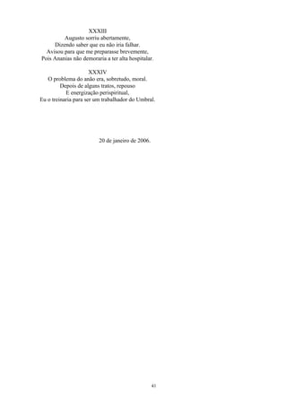XXXIII
Augusto sorriu abertamente,
Dizendo saber que eu não iria falhar.
Avisou para que me preparasse brevemente,
Pois Ananias não demoraria a ter alta hospitalar.
XXXIV
O problema do anão era, sobretudo, moral.
Depois de alguns tratos, repouso
E energização perispiritual,
Eu o treinaria para ser um trabalhador do Umbral.
20 de janeiro de 2006.
41
 