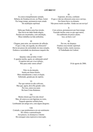 ATÉ BREVE!
I
Eu estava tranqüilamente sentado,
Debaixo de frondosa árvore, no Plano Astral.
Por longo tempo, permanecia num estado
De meditação espiritual.
II
Sabia que findava uma boa missão,
Que havia me dado funda alegria.
Passara aos encarnados, com satisfação,
Meus trabalhos na lida umbralina.
III
Chegara, para mim, um momento de reflexão.
O que a vida, em seguida, me ofereceria?
Havia um pouco de curiosidade em meu coração,
Embora a serenidade me dominasse naquele dia.
IV
Quantas vidas já tinha vivido!
E quantas tarefas, agora, no submundo astral!
O espírito tem um viver infinito,
Mas para onde vamos afinal?
V
Pela via da intuição,
Sentia um futuro bonito.
Mais entendimento e mais evolução.
Sobretudo, grande paz de espírito.
VI
Paz que outrora eu não cultivara,
Mas que, agora, dava-lhe grande valor.
Por isso, estava na seara
Do bom Cristo Redentor.
VII
Muitos dizem que Exú não chora!
Mas, ali estava eu com lágrimas no rosto,
Naquela aparente solitária hora,
Lembrando um antigo erro, com algum desgosto.
VIII
Contudo, o que predominava era um sentimento
De vitória e autorealização.
Aos poucos, eu alcançava o intento
De conseguir uma expressiva renovação.
IX
Esperarei, deveras, confiante
O que a vida me oferecerá como novo serviço,
Em futuro breve ou distante.
Não posso muito escolher. Ainda sou um noviço!
X
Com certeza, permanecerei por bom tempo
Fazendo tarefas como as que aqui narrei,
Em ambientes de pouco alento.
Isso, eu bem o sei!
XI
Por ora, me despeço.
Finalizo essa missão espiritual.
Deseja a todos, muito sucesso,
O Trabalhador do Umbral.
18 de agosto de 2006.
42
 