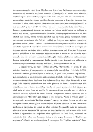 esperava nunca perder o dom de ser feliz. Por isso, vivia a rimar. Perdera seus pais muito cedo e
uma família de fazendeiros o acolhera, dando em troca um pouco de carinho, muito trabalho e
um teto.” Após a breve narrativa, que pude anotar numa folha, tive uma visão de um menino de
cabelos claros, que trajava roupas humildes. Sua vida começou a se desenrolar, como um filme
acelerado, na minha mente. O garoto tornou-se adolescente e começou a ser segregado dentro de
sua comunidade, pois era analfabeto, órfão e sempre se comunicava através de rimas. Tornou-se
homem e era considerado anormal. Seu sustento provinha de tarefas braçais que realizava na
região onde nascera, e, pela incompreensão da maioria, acabou por preferir manter-se um tanto
afastado das pessoas, embora eu tenha percebido que ele possuía grande paz interior, sempre
apresentando um semblante feliz. Solicitei à entidade que desse seu nome. Após um curto tempo,
pude ouvir apenas a palavra “Poetinha”. Entendi que ele não desejava se identificar, ficando com
uma forte impressão de que voltaria muitas vezes, provavelmente passando-me mensagens em
forma de poesia, o que de fato ocorreu ao longo de um período de mais de um ano. Depois deste
período, percebi que as suas mensagens poderiam ser úteis às pessoas no seu dia-a-dia, pois a
mim elas trouxeram estímulos para realizar modificações interiores, de forma a me tornar um ser
humano mais solidário e compreensivo. Então, passei a pensar fortemente em publicá-las na
forma de um pequeno livro (“Sabedoria em Versos”), o que se concretizou em 2001.
O segundo livro, que veio a público em 2005, “Depoimentos do Além”, foi uma
coletânea daquelas referidas mensagens em prosa recebidas entre abril de 1995 e julho de 2000.
Este livro é formado por um conjunto de narrativas, as quais foram chamadas “depoimentos”,
por assemelharem-se aos testemunhos dados em juízo. Contudo, neste caso, os “depoimentos”
foram apresentados diante do tribunal da própria consciência, que é o juiz do qual não se pode
fugir. Estes espíritos testemunharam suas vidas passadas, de forma a compartilharem suas
experiências com os irmãos encarnados, visando, em termos gerais, serem úteis àqueles que
ainda estão no plano denso da matéria. As mensagens foram agrupadas em três níveis de
evolução ou estado espiritual, de forma a facilitar a compreensão do leitor, quanto ao grau de
entendimento dos “depoentes” com relação às leis evolutivas. Assim, o primeiro grupo de
mensagens foi denominado “Espíritos sofredores”, porque o conteúdo de suas narrativas são
carregados de erros, lamentações e arrependimentos pelos atos passados. Em suas consciências
predomina a necessidade de corrigir as faltas pretéritas. No segundo grupo de mensagens,
observa-se que os “depoentes” já expressam ter compreendido bem onde erraram. Além disso,
tiveram a oportunidade de resgatarem parte significativa de suas faltas, mostrando um
satisfatório êxito sobre suas fraquezas. Então, a este grupo, denominou-se “Espíritos em
regeneração”. Quanto ao terceiro conjunto de mensagens, dos “Espíritos superiores”, foram
5
 