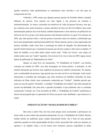 aquelas narrativas onde predominaram os sentimentos mais elevados e um alto grau de
compreensão da vida.
Voltando a 1999, notara que algumas poucas poesias de Poetinha tinham conteúdo
diferente da maioria. Esta maioria era mais ligada a um processo de estímulo à
autotransformação. As outras, consistiam em narrativas de vidas de pessoas diversas, mas que,
por conterem erros muito humanos e acertos advindos do bom uso do livre-arbítrio, bem como
demonstrações práticas da Lei do Karma, também despertaram o meu interesse em publicá-las na
forma de um livro, já que o teor destas poesias seria bastante instrutivo no geral. Foi somente em
2001, que estas poesias sobre a vida de pessoas cresceram muito em número, confirmando que
havia uma programação espiritual para publicá-las. Desta maneira, passei a uma organização das
poesias recebidas, tendo como base a cronologia de ordem de chegada. Em determinado dia,
percebi intuitivamente que o montante de poesias que deveria compor a obra estava completo. O
título do trabalho, eu já sabia desde muitos meses atrás, “Vidas em Versos”, que surgiu em
minha mente como um “estalo” repentino. Este terceiro livro veio à tona em 2005, alguns meses
depois da publicação de “Depoimentos do Além”.
Quanto ao atual livro em lançamento, “O Trabalhador do Umbral”, sua história
começou em outubro de 2003, com duas mensagens em forma poética. A princípio, eu não
entendi claramente que haveria uma seqüência de poesias do espírito comunicante. No entanto,
com a continuidade do processo, logo percebi que era mais um livro em formação. Achei muito
interessante o conteúdo das mensagens, que eram narrativas de trabalhos realizados em áreas
inferiores do Plano Astral, mais comumente conhecidas por “Umbral”. Também percebi que,
como no caso do espírito “Poetinha”, a entidade “Trabalhador do Umbral” não tinha intenção de
revelar sua identidade. Isto, para mim, é questão secundária. O que realmente vale é o conteúdo
comunicado. Contudo, em 14 de novembro de 2005, o “Trabalhador do Umbral” manifestou-se
através da psicografia para se apresentar de forma um pouco mais detalhada, o que transcrevo a
seguir.
APRESENTAÇÃO DO “TRABALHADOR DO UMBRAL”
Boa noite a todos! Sim, dou boa noite porque estou acostumado a permanecer em
locais onde os raios solares não penetram plenamente. Eu sou o Trabalhador do Umbral. Realizo
minhas tarefas em ambientes quase sempre francamente hostis. Isto é fruto do meu passado
espiritual, quando tive boas oportunidades de fazer o bem, mas preferi dar vazão aos instintos, ao
egoísmo e ao orgulho. Hoje, e já há muitos anos terrestres, procuro reequilibrar as ações
6
 