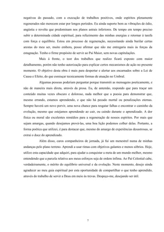 negativas do passado, com a execução de trabalhos positivos, onde espíritos plenamente
regenerados não merecem estar por longos períodos. Eu ainda suporto bem as vibrações de ódio,
angústia e revolta que predominam nos planos astrais inferiores. De tempo em tempo preciso
subir a determinada cidade espiritual, para refazimento das minhas energias e retornar à tarefa
com força e equilíbrio. Estou em processo de regeneração, necessitando ainda burilar certas
arestas do meu ser, muito embora, posso afirmar que não me entregaria mais às forças da
estagnação. Tenho o firme propósito de servir ao Pai Maior, sem novas capitulações.
Mais à frente, o teor dos trabalhos que realizo ficará exposto com maior
detalhamento, porém não tenho autorização para explicar certos mecanismos de ação no presente
momento. O objetivo desta obra é mais para despertar e alertar aos encarnados sobre a Lei de
Causa e Efeito, do que esmiuçar tecnicamente formas de atuação no Umbral.
Algumas pessoas poderiam perguntar porque transmiti as mensagens poeticamente, e
não de maneira mais direta, através da prosa. Eu, de antemão, respondo que para traçar um
conteúdo muitas vezes obscuro e doloroso, nada melhor que a poesia para demonstrar que,
mesmo errando, estamos aprendendo, e que não há pecado mortal ou penalizações eternas.
Sempre haverá um novo porvir, uma nova chance para resgatar falhas e encontrar o caminho da
evolução, mesmo que estejamos aprendendo ao cair, ou caindo durante o aprendizado. A dor
física ou moral são excelentes remédios para a regeneração de nossos espíritos. Por mais que
sejam amargas, quando desejamos prová-las, uma boa lição podemos colher delas. Portanto, a
forma poética que utilizei, é para destacar que, mesmo do amargo de experiências desastrosas, se
extrai o doce do aprendizado.
Além disso, caros companheiros de jornada, já fui um menestrel numa de minhas
andanças pelo plano terreno. Aprendi a usar rimas com objetivos galantes e menos sóbrios. Hoje,
utilizo esta capacidade que adquiri, para ajudar a conquistar a meta de um mundo melhor, mesmo
entendendo que a parcela relativa aos meus esforços seja de ordem ínfima. Ao Pai Celestial cabe,
verdadeiramente, o mérito do equilíbrio universal e da evolução. Neste momento, desejo ainda
agradecer ao meu guia espiritual por esta oportunidade de compartilhar o que tenho aprendido,
através do trabalho de servir a Deus em meio às trevas. Despeço-me, desejando ser útil.
7
 