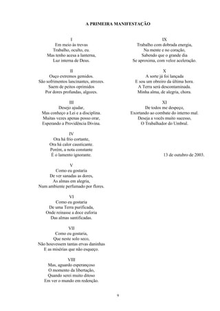 A PRIMEIRA MANIFESTAÇÃO
I
Em meio às trevas
Trabalho, oculto, eu.
Mas tenho acesa a lanterna,
Luz interna de Deus.
II
Ouço extremos gemidos.
São sofrimentos lancinantes, atrozes.
Saem de peitos oprimidos
Por dores profundas, algozes.
III
Desejo ajudar,
Mas conheço a Lei e a disciplina.
Muitas vezes apenas posso orar,
Esperando a Providência Divina.
IV
Ora há frio cortante,
Ora há calor causticante.
Porém, a nota constante
É o lamento ignorante.
V
Como eu gostaria
De ver sanadas as dores,
As almas em alegria,
Num ambiente perfumado por flores.
VI
Como eu gostaria
De uma Terra purificada,
Onde reinasse a doce euforia
Das almas santificadas.
VII
Como eu gostaria,
Que neste solo seco,
Não houvessem tantas ervas daninhas
E as misérias que não esqueço.
VIII
Mas, aguardo esperançoso
O momento da libertação,
Quando serei muito ditoso
Em ver o mundo em redenção.
IX
Trabalho com dobrada energia,
Na mente e no coração,
Sabendo que o grande dia
Se aproxima, com veloz aceleração.
X
A sorte já foi lançada
E sou um obreiro da última hora.
A Terra será descontaminada.
Minha alma, de alegria, chora.
XI
De todos me despeço,
Exortando ao combate do interno mal.
Deseja a vocês muito sucesso,
O Trabalhador do Umbral.
13 de outubro de 2003.
9
 