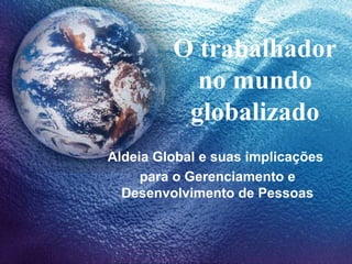 O trabalhador
no mundo
globalizado
Aldeia Global e suas implicações
para o Gerenciamento e
Desenvolvimento de Pessoas
 