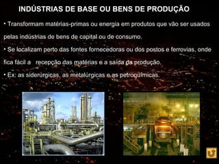 INDÚSTRIAS DE BASE OU BENS DE PRODUÇÃO
• Transformam matérias-primas ou energia em produtos que vão ser usados

pelas indústrias de bens de capital ou de consumo.

• Se localizam perto das fontes fornecedoras ou dos postos e ferrovias, onde

fica fácil a recepção das matérias e a saída da produção.

• Ex: as siderúrgicas, as metalúrgicas e as petroquímicas.
 