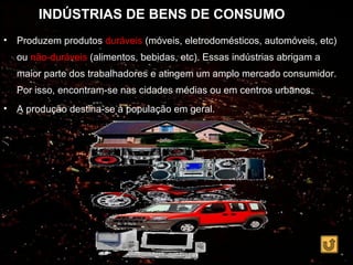 INDÚSTRIAS DE BENS DE CONSUMO
•   Produzem produtos duráveis (móveis, eletrodomésticos, automóveis, etc)
    ou não-duráveis (alimentos, bebidas, etc). Essas indústrias abrigam a
    maior parte dos trabalhadores e atingem um amplo mercado consumidor.
    Por isso, encontram-se nas cidades médias ou em centros urbanos.
•   A produção destina-se à população em geral.
 