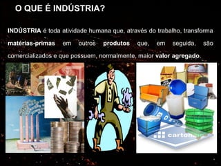 O QUE É INDÚSTRIA?

INDÚSTRIA é toda atividade humana que, através do trabalho, transforma

matérias-primas   em    outros   produtos   que,   em   seguida,    são

comercializados e que possuem, normalmente, maior valor agregado.
 
