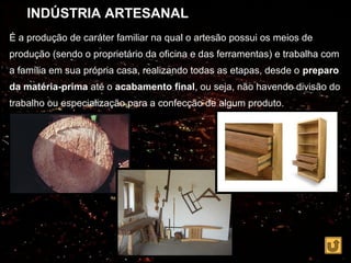 INDÚSTRIA ARTESANAL
É a produção de caráter familiar na qual o artesão possui os meios de
produção (sendo o proprietário da oficina e das ferramentas) e trabalha com
a família em sua própria casa, realizando todas as etapas, desde o preparo
da matéria-prima até o acabamento final, ou seja, não havendo divisão do
trabalho ou especialização para a confecção de algum produto.
 