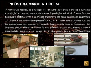 INDÚSTRIA MANUFATUREIRA
A manufatura resultou da ampliação do consumo, que levou o artesão a aumentar
a produção e o comerciante a dedicar-se à produção industrial. O manufatureiro
distribuía a matéria-prima e o artesão trabalhava em casa, recebendo pagamento
combinado. Esse comerciante passou a produzir. Primeiro, contratou artesãos para
dar acabamento aos tecidos; em seguida tingir; depois tecer e, finalmente, fiar.
Surgiram fábricas com assalariados sem controle sobre o produto de seu trabalho. A
produtividade aumentou por causa da divisão social, isto é, cada trabalhador
realizava uma etapa da produção.
 