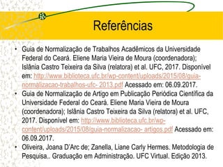 Referências
• Guia de Normalização de Trabalhos Acadêmicos da Universidade
Federal do Ceará. Eliene Maria Vieira de Moura (coordenadora);
Islânia Castro Teixeira da Silva (relatora) et al. UFC, 2017. Disponível
em: http://www.biblioteca.ufc.br/wp-content/uploads/2015/08/guia-
normalizacao-trabalhos-ufc- 2013.pdf Acessado em: 06.09.2017.
• Guia de Normalização de Artigo em Publicação Periódica Científica da
Universidade Federal do Ceará. Eliene Maria Vieira de Moura
(coordenadora); Islânia Castro Teixeira da Silva (relatora) et al. UFC,
2017. Disponível em: http://www.biblioteca.ufc.br/wp-
content/uploads/2015/08/guia-normalizacao- artigos.pdf Acessado em:
06.09.2017.
• Oliveira, Joana D’Arc de; Zanella, Liane Carly Hermes. Metodologia de
Pesquisa.. Graduação em Administração. UFC Virtual. Edição 2013.
 