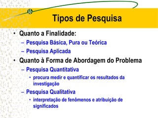 Tipos de Pesquisa
• Quanto a Finalidade:
– Pesquisa Básica, Pura ou Teórica
– Pesquisa Aplicada
• Quanto à Forma de Abordagem do Problema
– Pesquisa Quantitativa
• procura medir e quantificar os resultados da
investigação
– Pesquisa Qualitativa
• interpretação de fenômenos e atribuição de
significados
 