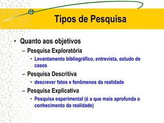 Tipos de Pesquisa
• Quanto aos objetivos
– Pesquisa Exploratória
• Levantamento bibliográfico, entrevista, estudo de
casos
– Pesquisa Descritiva
• descrever fatos e fenômenos da realidade
– Pesquisa Explicativa
• Pesquisa experimental (é a que mais aprofunda o
conhecimento da realidade)
 