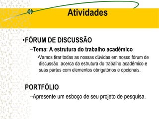 Atividades
•FÓRUM DE DISCUSSÃO
–Tema: A estrutura do trabalho acadêmico
•Vamos tirar todas as nossas dúvidas em nosso fórum de
discussão acerca da estrutura do trabalho acadêmico e
suas partes com elementos obrigatórios e opcionais.
PORTFÓLIO
–Apresente um esboço de seu projeto de pesquisa.
 