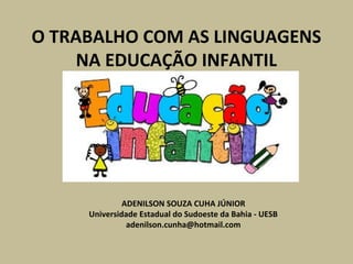 O TRABALHO COM AS LINGUAGENS 
NA EDUCAÇÃO INFANTIL 
ADENILSON SOUZA CUHA JÚNIOR 
Universidade Estadual do Sudoeste da Bahia - UESB 
adenilson.cunha@hotmail.com 
 