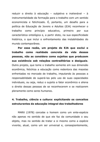 reduzir o direito à educação – subjetivo e inalienável – à
instrumentalidade da formação para o trabalho com um sentido
economicista e fetichizado. É, portanto, um desafio para a
política de Educação de Jovens e Adultos (EJA) reconhecer o
trabalho como princípio educativo, primeiro por sua
característica ontológica e, a partir disto, na sua especificidade
histórica, o que inclui o enfrentamento das instabilidades do
mundo contemporâneo.
Por essa razão, um projeto de EJA que exclui o
trabalho como realidade concreta da vida dessas
pessoas, não as considera como sujeitos que produzem
sua existência sob relações contraditórias e desiguais.
Outro projeto, que tome o trabalho somente em sua dimensão
econômica, fetichiza a educação como redentora das mazelas
enfrentadas no mercado de trabalho, imputando às pessoas a
responsabilidade de superá-las pelo uso de suas capacidades
individuais, ou seja, reduz o sujeito a fator econômico e aliena
o direito dessas pessoas de se reconhecerem e se realizarem
plenamente como seres humanos.
4. Trabalho, ciência e cultura: explicitando os conceitos
estruturantes da educação integral dos trabalhadores
MARX (1978) concebe o homem como um ente-espécie
não apenas no sentido de que ele faz da comunidade o seu
objeto, mas no sentido de tratar a si mesmo como a espécie
vivente, atual, como um ser universal e, conseqüentemente,
 