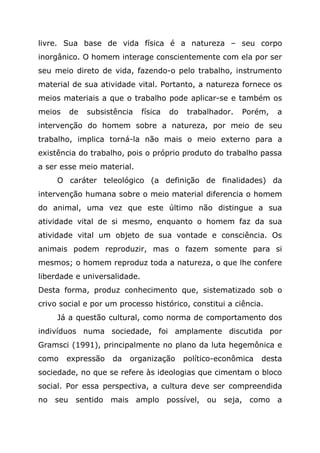 livre. Sua base de vida física é a natureza – seu corpo
inorgânico. O homem interage conscientemente com ela por ser
seu meio direto de vida, fazendo-o pelo trabalho, instrumento
material de sua atividade vital. Portanto, a natureza fornece os
meios materiais a que o trabalho pode aplicar-se e também os
meios de subsistência física do trabalhador. Porém, a
intervenção do homem sobre a natureza, por meio de seu
trabalho, implica torná-la não mais o meio externo para a
existência do trabalho, pois o próprio produto do trabalho passa
a ser esse meio material.
O caráter teleológico (a definição de finalidades) da
intervenção humana sobre o meio material diferencia o homem
do animal, uma vez que este último não distingue a sua
atividade vital de si mesmo, enquanto o homem faz da sua
atividade vital um objeto de sua vontade e consciência. Os
animais podem reproduzir, mas o fazem somente para si
mesmos; o homem reproduz toda a natureza, o que lhe confere
liberdade e universalidade.
Desta forma, produz conhecimento que, sistematizado sob o
crivo social e por um processo histórico, constitui a ciência.
Já a questão cultural, como norma de comportamento dos
indivíduos numa sociedade, foi amplamente discutida por
Gramsci (1991), principalmente no plano da luta hegemônica e
como expressão da organização político-econômica desta
sociedade, no que se refere às ideologias que cimentam o bloco
social. Por essa perspectiva, a cultura deve ser compreendida
no seu sentido mais amplo possível, ou seja, como a
 