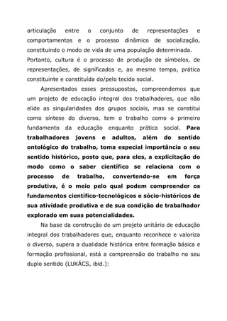 articulação entre o conjunto de representações e
comportamentos e o processo dinâmico de socialização,
constituindo o modo de vida de uma população determinada.
Portanto, cultura é o processo de produção de símbolos, de
representações, de significados e, ao mesmo tempo, prática
constituinte e constituída do/pelo tecido social.
Apresentados esses pressupostos, compreendemos que
um projeto de educação integral dos trabalhadores, que não
elide as singularidades dos grupos sociais, mas se constitui
como síntese do diverso, tem o trabalho como o primeiro
fundamento da educação enquanto prática social. Para
trabalhadores jovens e adultos, além do sentido
ontológico do trabalho, toma especial importância o seu
sentido histórico, posto que, para eles, a explicitação do
modo como o saber científico se relaciona com o
processo de trabalho, convertendo-se em força
produtiva, é o meio pelo qual podem compreender os
fundamentos científico-tecnológicos e sócio-históricos de
sua atividade produtiva e de sua condição de trabalhador
explorado em suas potencialidades.
Na base da construção de um projeto unitário de educação
integral dos trabalhadores que, enquanto reconhece e valoriza
o diverso, supera a dualidade histórica entre formação básica e
formação profissional, está a compreensão do trabalho no seu
duplo sentido (LUKÁCS, ibid.):
 