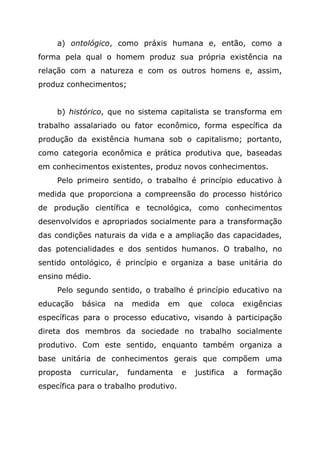 a) ontológico, como práxis humana e, então, como a
forma pela qual o homem produz sua própria existência na
relação com a natureza e com os outros homens e, assim,
produz conhecimentos;
b) histórico, que no sistema capitalista se transforma em
trabalho assalariado ou fator econômico, forma específica da
produção da existência humana sob o capitalismo; portanto,
como categoria econômica e prática produtiva que, baseadas
em conhecimentos existentes, produz novos conhecimentos.
Pelo primeiro sentido, o trabalho é princípio educativo à
medida que proporciona a compreensão do processo histórico
de produção científica e tecnológica, como conhecimentos
desenvolvidos e apropriados socialmente para a transformação
das condições naturais da vida e a ampliação das capacidades,
das potencialidades e dos sentidos humanos. O trabalho, no
sentido ontológico, é princípio e organiza a base unitária do
ensino médio.
Pelo segundo sentido, o trabalho é princípio educativo na
educação básica na medida em que coloca exigências
específicas para o processo educativo, visando à participação
direta dos membros da sociedade no trabalho socialmente
produtivo. Com este sentido, enquanto também organiza a
base unitária de conhecimentos gerais que compõem uma
proposta curricular, fundamenta e justifica a formação
específica para o trabalho produtivo.
 