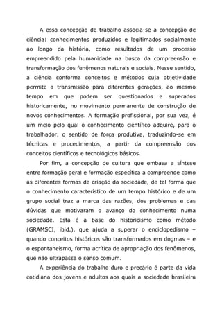 A essa concepção de trabalho associa-se a concepção de
ciência: conhecimentos produzidos e legitimados socialmente
ao longo da história, como resultados de um processo
empreendido pela humanidade na busca da compreensão e
transformação dos fenômenos naturais e sociais. Nesse sentido,
a ciência conforma conceitos e métodos cuja objetividade
permite a transmissão para diferentes gerações, ao mesmo
tempo em que podem ser questionados e superados
historicamente, no movimento permanente de construção de
novos conhecimentos. A formação profissional, por sua vez, é
um meio pelo qual o conhecimento científico adquire, para o
trabalhador, o sentido de força produtiva, traduzindo-se em
técnicas e procedimentos, a partir da compreensão dos
conceitos científicos e tecnológicos básicos.
Por fim, a concepção de cultura que embasa a síntese
entre formação geral e formação específica a compreende como
as diferentes formas de criação da sociedade, de tal forma que
o conhecimento característico de um tempo histórico e de um
grupo social traz a marca das razões, dos problemas e das
dúvidas que motivaram o avanço do conhecimento numa
sociedade. Esta é a base do historicismo como método
(GRAMSCI, ibid.), que ajuda a superar o enciclopedismo –
quando conceitos históricos são transformados em dogmas – e
o espontaneísmo, forma acrítica de apropriação dos fenômenos,
que não ultrapassa o senso comum.
A experiência do trabalho duro e precário é parte da vida
cotidiana dos jovens e adultos aos quais a sociedade brasileira
 