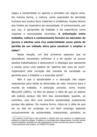 negou a escolaridade ou apenas a concedeu por alguns anos.
Da mesma forma, a cultura, como expressão da atividade
humana que produz bens materiais e simbólicos, forjase dentro
dos limites do imperativo da necessidade. O conhecimento, por
sua vez, é apropriado da tradição e da experiência como
resposta a necessidades concretas. A articulação entre
trabalho, cultura e conhecimento fornece ao educador de
jovens e adultos uma rica materialidade como ponto de
partida de um método ativo para construir e ampliar o
saber5
.
Nesta relação, um dos primeiros aspectos que os
educadores necessitam enfrentar é o de ajudar os jovens
adultos trabalhadores a desconstruir a ideologia que apresenta
a escola como uma espécie de “galinha dos ovos de ouro”,
responsável pela correção das mazelas da sociedade ou
garantia para o trabalho e a ascensão social6
.
Não é que a escolaridade e a educação não sejam
importantes para todas as dimensões de vida, inclusive para o
mundo do trabalho. A distorção consiste, como mostra
BELLUZO (2001), no fato de passar a idéia de que os pobres
são pobres porque não têm boa escolaridade, quando, ao
contrário, eles têm uma precária escolaridade exatamente
porque são pobres. Da mesma forma, induz-se à idéia de que
ter ou não ter emprego ou um bom emprego depende
exclusivamente da escolaridade, mascarando, portanto, as
5
Um aspecto crucial aqui é não confundir o método ativo com ativismo ou malabarismos
didáticos ou altas tecnologias. A didática e a tecnologia são indispensáveis, mas têm sentido
quando trabalham questões que são significativas na vida concreta dos jovens e adultos.
6
Para aprofundar esta análise, ver FRIGOTTO (2004).
 