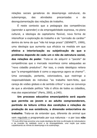 relações sociais geradoras do desemprego estrutural, do
subemprego, das atividades precarizadas e da
desregulamentação das relações de trabalho.
É neste contexto que a pedagogia das competências
(aprender a aprender) e da empregabilidade expressa, no plano
cultural, a ideologia do capitalismo flexível, nova forma de
intensificar a exploração do trabalho e de “corrosão do caráter”
dentro do lema de que “não há longo prazo” (SENNETT, 1999),
uma ideologia que aumenta sua eficácia na medida em que
efetiva a interiorização ou subjetivação de que o
problema depende de cada um e não da estrutura social,
das relações de poder. Trata-se de adquirir o “pacote” de
competências que o mercado reconhece como adequadas ao
“novo cidadão produtivo”. Por isso, o credo ideológico reitera
que “a empregabilidade é como a segurança agora se chama”7
.
Uma concepção, portanto, colonizadora, que restringe a
responsabilidade do individuo “ao trabalho bem-feito, que
careça de visões globais e de sentido crítico” e que se convença
de que a atividade política “não é ofício de todos os cidadãos,
mas dos especialistas” (Paris, 2002, p.240).
Um processo educativo emancipatório será aquele
que permita ao jovem e ao adulto compreenderem,
partindo da leitura crítica das condições e relações de
produção de sua existência, a dimensão ontocriativa do
trabalho. Trata-se de entender que, diferente do animal que
vem regulado e programado por sua natureza – e por isso não
7
É muito difícil hoje encontrar uma noção ideológica tão forte na afirmação do individualismo
e de inversão da realidade como a de empregabilidade, uma noção que acaba
culpabilizando as vítimas do desemprego e do subemprego.
 