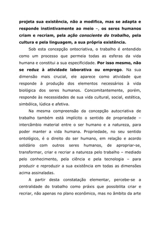 projeta sua existência, não a modifica, mas se adapta e
responde instintivamente ao meio –, os seres humanos
criam e recriam, pela ação consciente do trabalho, pela
cultura e pela linguagem, a sua própria existência.
Sob esta concepção ontocriativa, o trabalho é entendido
como um processo que permeia todas as esferas da vida
humana e constitui a sua especificidade. Por isso mesmo, não
se reduz à atividade laborativa ou emprego. Na sua
dimensão mais crucial, ele aparece como atividade que
responde à produção dos elementos necessários à vida
biológica dos seres humanos. Concomitantemente, porém,
responde às necessidades de sua vida cultural, social, estética,
simbólica, lúdica e afetiva.
Na mesma compreensão da concepção autocriativa de
trabalho também está implícito o sentido de propriedade –
intercâmbio material entre o ser humano e a natureza, para
poder manter a vida humana. Propriedade, no seu sentido
ontológico, é o direito do ser humano, em relação e acordo
solidário com outros seres humanos, de apropriar-se,
transformar, criar e recriar a natureza pelo trabalho – mediado
pelo conhecimento, pela ciência e pela tecnologia – para
produzir e reproduzir a sua existência em todas as dimensões
acima assinaladas.
A partir desta constatação elementar, percebe-se a
centralidade do trabalho como práxis que possibilita criar e
recriar, não apenas no plano econômico, mas no âmbito da arte
 