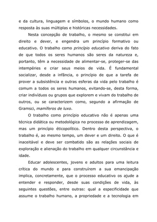 e da cultura, linguagem e símbolos, o mundo humano como
resposta às suas múltiplas e históricas necessidades.
Nesta concepção de trabalho, o mesmo se constitui em
direito e dever, e engendra um princípio formativo ou
educativo. O trabalho como princípio educativo deriva do fato
de que todos os seres humanos são seres da natureza e,
portanto, têm a necessidade de alimentar-se, proteger-se das
intempéries e criar seus meios de vida. É fundamental
socializar, desde a infância, o princípio de que a tarefa de
prover a subsistência e outras esferas da vida pelo trabalho é
comum a todos os seres humanos, evitando-se, desta forma,
criar indivíduos ou grupos que explorem e vivam do trabalho de
outros, ou se caracterizem como, segundo a afirmação de
Gramsci, mamíferos de luxo.
O trabalho como princípio educativo não é apenas uma
técnica didática ou metodológica no processo de aprendizagem,
mas um princípio éticopolítico. Dentro desta perspectiva, o
trabalho é, ao mesmo tempo, um dever e um direito. O que é
inaceitável e deve ser combatido são as relações sociais de
exploração e alienação do trabalho em qualquer circunstância e
idade.
Educar adolescentes, jovens e adultos para uma leitura
crítica do mundo e para construírem a sua emancipação
implica, concretamente, que o processo educativo os ajude a
entender e responder, desde suas condições de vida, às
seguintes questões, entre outras: qual a especificidade que
assume o trabalho humano, a propriedade e a tecnologia em
 