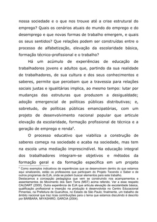 nossa sociedade e o que nos trouxe até a crise estrutural do
emprego? Quais os cenários atuais do mundo do emprego e do
desemprego e que novas formas de trabalho emergem, e quais
os seus sentidos? Que relações podem ser construídas entre o
processo de alfabetização, elevação da escolaridade básica,
formação técnico-profissional e o trabalho?
Há um acúmulo de experiências de educação de
trabalhadores jovens e adultos que, partindo da sua realidade
de trabalhadores, de sua cultura e dos seus conhecimentos e
saberes, permite que percebam que a travessia para relações
sociais justas e igualitárias implica, ao mesmo tempo: lutar por
mudanças das estruturas que produzem a desigualdade;
adoção emergencial de políticas públicas distributivas; e,
sobretudo, de políticas públicas emancipatórias, com um
projeto de desenvolvimento nacional popular que articule
elevação da escolaridade, formação profissional de técnica e a
geração de emprego e renda8
.
O processo educativo que viabiliza a construção de
saberes começa na sociedade e acaba na sociedade, mas tem
na escola uma mediação imprescindível. Na educação integral
dos trabalhadores integram-se objetivos e métodos da
formação geral e da formação específica em um projeto
8
Como exemplos indicativos de experiências que se desenvolvem dentro do que estamos
aqui sinalizando, estão os professores que participam do Projeto Tecendo o Saber e de
outros programas de EJA, onde se podem buscar elementos para este trabalho.
Destacamos a concepção pedagógica que vem se construindo nos acampamentos e
assentamentos do Movimento dos Sem Terra (MST) acima referido. Ver a esse respeito
CALDART (2000). Outra experiência de EJA que articula elevação de escolaridade básica,
qualificação profissional e inserção na produção é desenvolvida no Centro Educacional
Pimentas, na Prefeitura de Guarulhos, no Estado de São Paulo; finalmente, um trabalho de
âmbito nacional que traz ricas contribuições para o tema que estamos discutindo é descrito
por BÁRBARA, MIYASHIRO, GARCIA (2004).
 