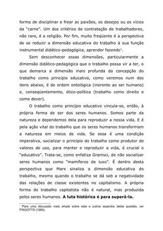 forma de disciplinar e frear as paixões, os desejos ou os vícios
da “carne”. Um dos critérios de contratação de trabalhadores,
não raro, é a religião. Por fim, muito freqüente é a perspectiva
de se reduzir a dimensão educativa do trabalho à sua função
instrumental didático-pedagógica, aprender fazendo1
.
Sem desconhecer essas dimensões, particularmente a
dimensão didático-pedagógica que o trabalho possa vir a ter, o
que demarca a dimensão mais profunda da concepção do
trabalho como princípio educativo, como veremos num dos
itens abaixo, é de ordem ontológica (inerente ao ser humano)
e, conseqüentemente, ético-política (trabalho como direito e
como dever).
O trabalho como princípio educativo vincula-se, então, à
própria forma de ser dos seres humanos. Somos parte da
natureza e dependemos dela para reproduzir a nossa vida. E é
pela ação vital do trabalho que os seres humanos transformam
a natureza em meios de vida. Se essa é uma condição
imperativa, socializar o princípio do trabalho como produtor de
valores de uso, para manter e reproduzir a vida, é crucial e
“educativo”. Trata-se, como enfatiza Gramsci, de não socializar
seres humanos como “mamíferos de luxo”. É dentro desta
perspectiva que Marx sinaliza a dimensão educativa do
trabalho, mesmo quando o trabalho se dá sob a negatividade
das relações de classe existentes no capitalismo. A própria
forma de trabalho capitalista não é natural, mas produzida
pelos seres humanos. A luta histórica é para superá-la.
1
Para uma discussão mais ampla sobre este e outros aspectos desta questão, ver
FRIGOTTO (1985).
 