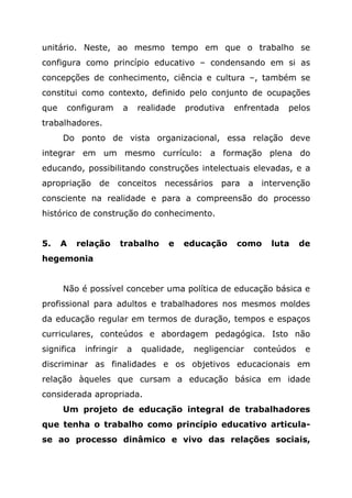 unitário. Neste, ao mesmo tempo em que o trabalho se
configura como princípio educativo – condensando em si as
concepções de conhecimento, ciência e cultura –, também se
constitui como contexto, definido pelo conjunto de ocupações
que configuram a realidade produtiva enfrentada pelos
trabalhadores.
Do ponto de vista organizacional, essa relação deve
integrar em um mesmo currículo: a formação plena do
educando, possibilitando construções intelectuais elevadas, e a
apropriação de conceitos necessários para a intervenção
consciente na realidade e para a compreensão do processo
histórico de construção do conhecimento.
5. A relação trabalho e educação como luta de
hegemonia
Não é possível conceber uma política de educação básica e
profissional para adultos e trabalhadores nos mesmos moldes
da educação regular em termos de duração, tempos e espaços
curriculares, conteúdos e abordagem pedagógica. Isto não
significa infringir a qualidade, negligenciar conteúdos e
discriminar as finalidades e os objetivos educacionais em
relação àqueles que cursam a educação básica em idade
considerada apropriada.
Um projeto de educação integral de trabalhadores
que tenha o trabalho como princípio educativo articula-
se ao processo dinâmico e vivo das relações sociais,
 